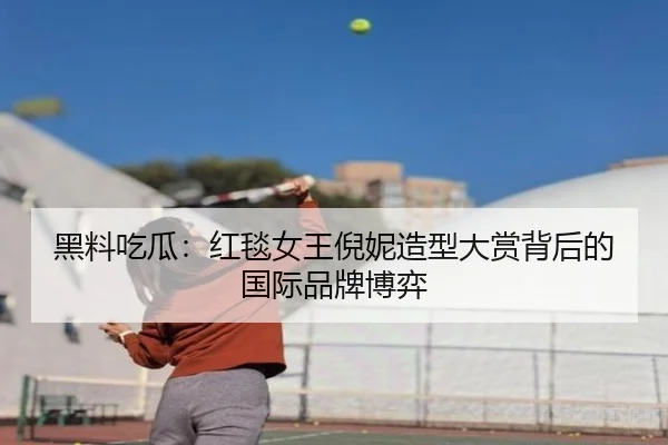黑料吃瓜：红毯女王倪妮造型大赏背后的国际品牌博弈