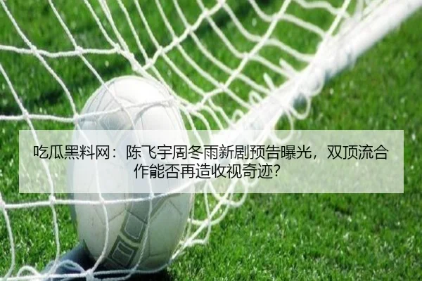 吃瓜黑料网：陈飞宇周冬雨新剧预告曝光，双顶流合作能否再造收视奇迹？