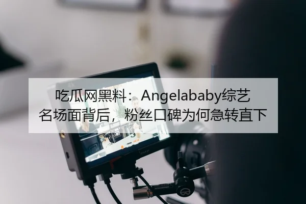 吃瓜网黑料：Angelababy综艺名场面背后，粉丝口碑为何急转直下